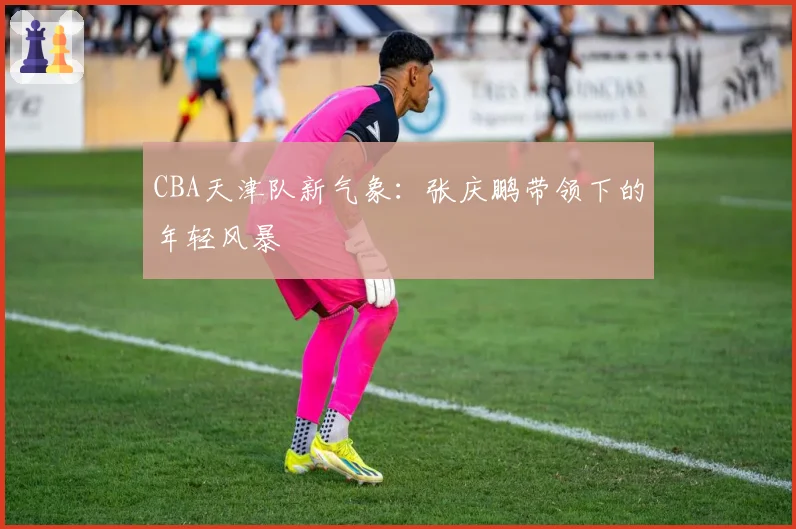 CBA天津队新气象：张庆鹏带领下的年轻风暴