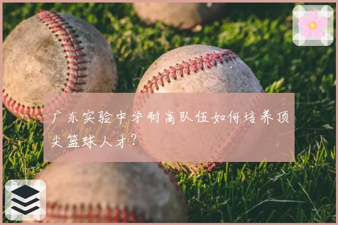 广东实验中学耐高队伍如何培养顶尖篮球人才？