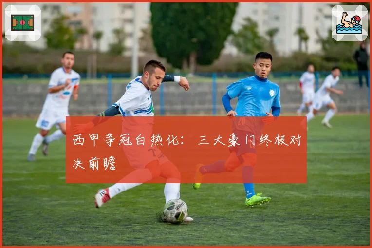 西甲争冠白热化：三大豪门终极对决前瞻