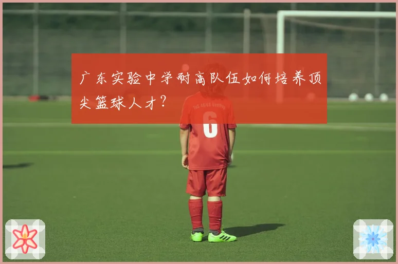 广东实验中学耐高队伍如何培养顶尖篮球人才？