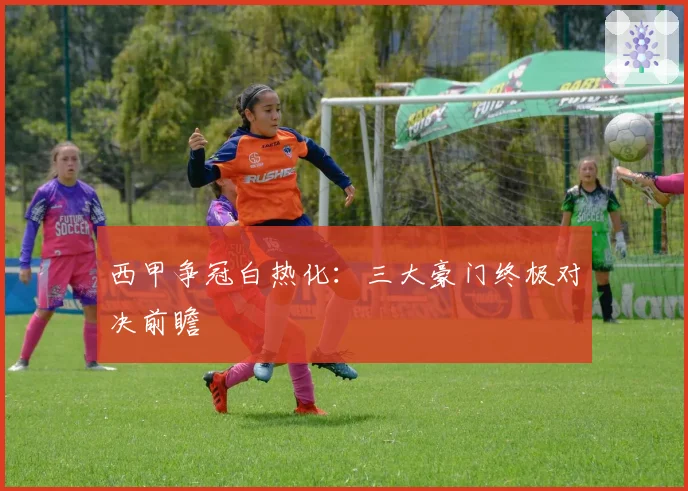 西甲争冠白热化：三大豪门终极对决前瞻