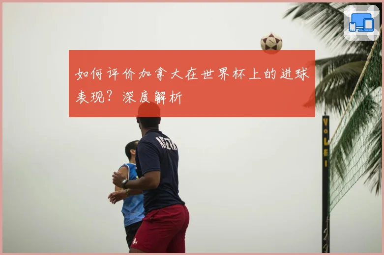 如何评价加拿大在世界杯上的进球表现？深度解析