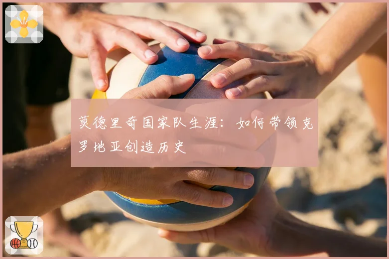 莫德里奇国家队生涯：如何带领克罗地亚创造历史