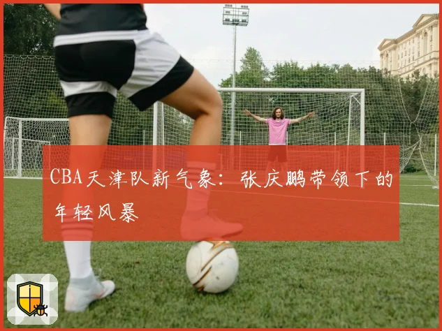 CBA天津队新气象：张庆鹏带领下的年轻风暴